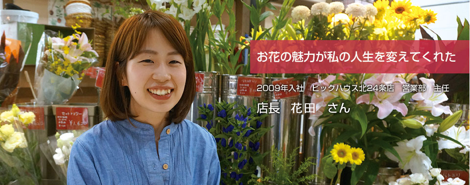 お花の魅力が私の人生を変えてくれた 2009年入社　ビックハウス北24条店　営業部　主任